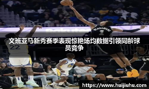文班亚马新秀赛季表现惊艳场均数据引领同龄球员竞争